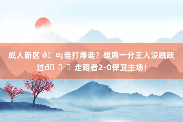 成人新区 🤡谁打爆谁？雄鹿一分王人没跳跃过🙃走路者2-0保卫主场！