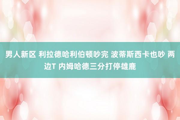 男人新区 利拉德哈利伯顿吵完 波蒂斯西卡也吵 两边T 内姆哈德三分打停雄鹿