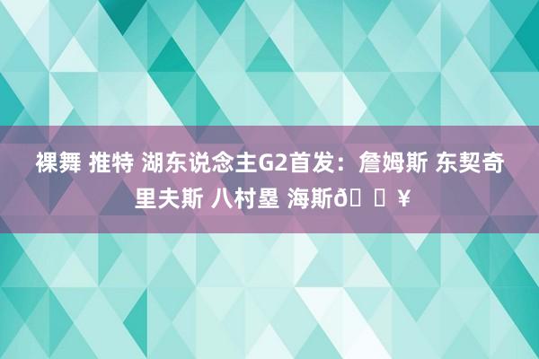 裸舞 推特 湖东说念主G2首发：詹姆斯 东契奇 里夫斯 八村塁 海斯🔥