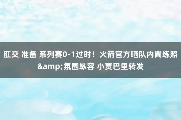肛交 准备 系列赛0-1过时！火箭官方晒队内闇练照&氛围纵容 小贾巴里转发