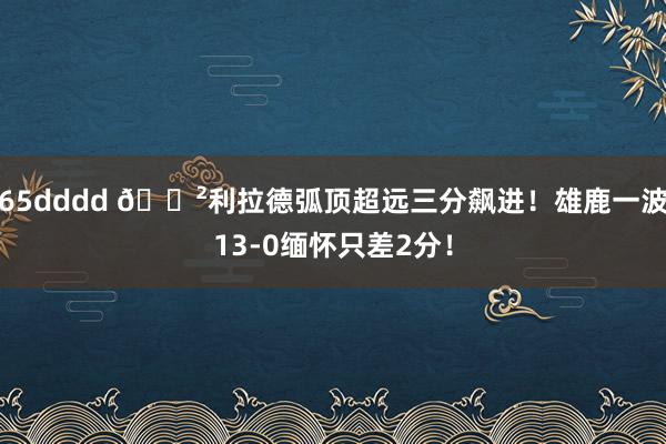 65dddd 😲利拉德弧顶超远三分飙进！雄鹿一波13-0缅怀只差2分！
