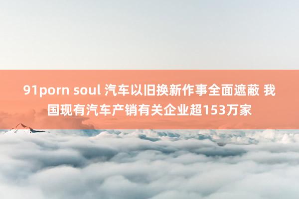 91porn soul 汽车以旧换新作事全面遮蔽 我国现有汽车产销有关企业超153万家
