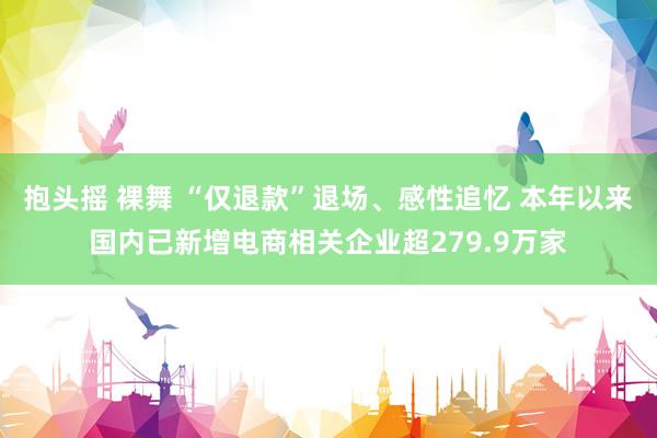 抱头摇 裸舞 “仅退款”退场、感性追忆 本年以来国内已新增电商相关企业超279.9万家