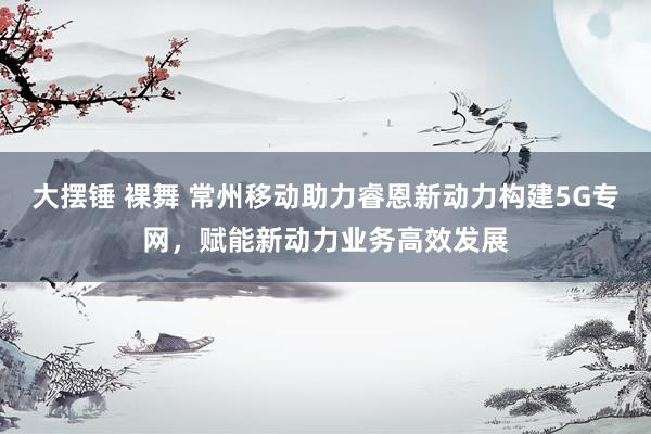 大摆锤 裸舞 常州移动助力睿恩新动力构建5G专网，赋能新动力业务高效发展