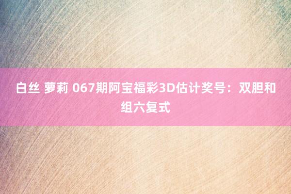 白丝 萝莉 067期阿宝福彩3D估计奖号：双胆和组六复式