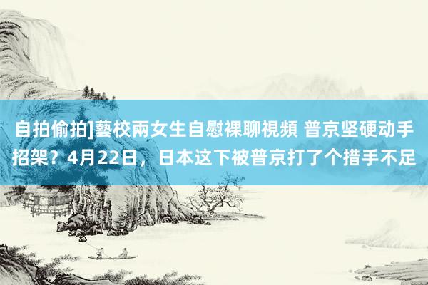 自拍偷拍]藝校兩女生自慰裸聊視頻 普京坚硬动手招架？4月22日，日本这下被普京打了个措手不足