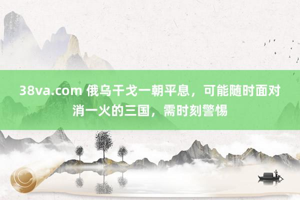 38va.com 俄乌干戈一朝平息，可能随时面对消一火的三国，需时刻警惕