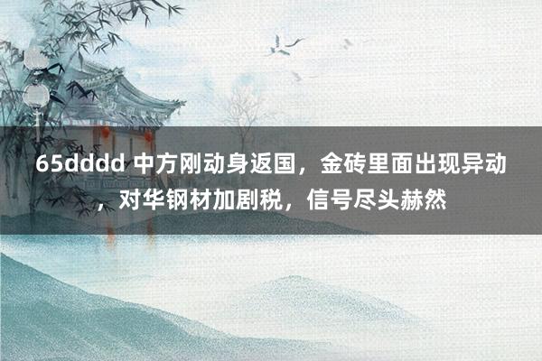 65dddd 中方刚动身返国，金砖里面出现异动，对华钢材加剧税，信号尽头赫然