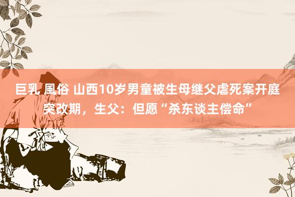 巨乳 風俗 山西10岁男童被生母继父虐死案开庭突改期，生父：但愿“杀东谈主偿命”