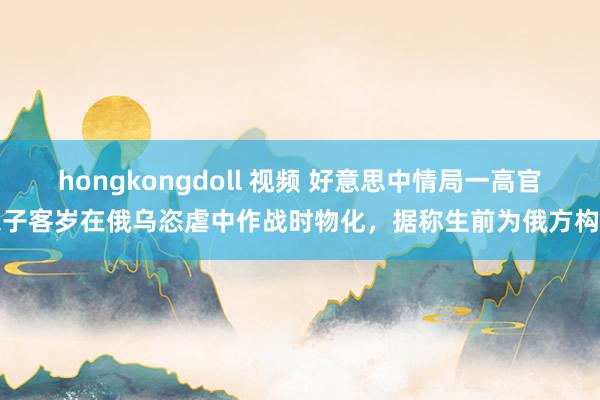 hongkongdoll 视频 好意思中情局一高官之子客岁在俄乌恣虐中作战时物化，据称生前为俄方构兵