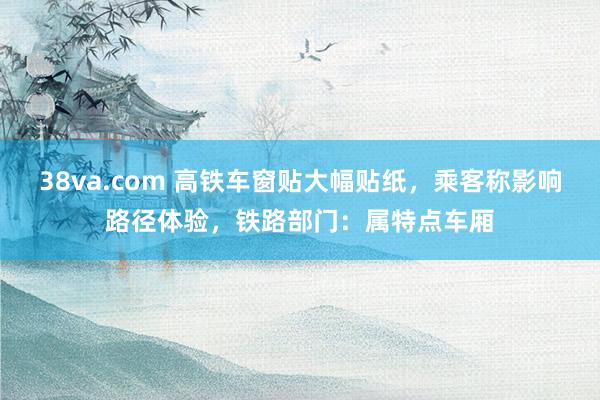 38va.com 高铁车窗贴大幅贴纸，乘客称影响路径体验，铁路部门：属特点车厢