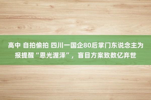 高中 自拍偷拍 四川一国企80后掌门东说念主为报提醒“恩光渥泽”，盲目方案致数亿弃世