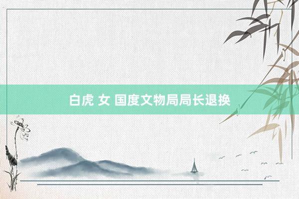 白虎 女 国度文物局局长退换