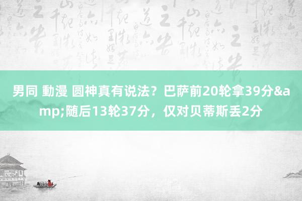 男同 動漫 圆神真有说法？巴萨前20轮拿39分&随后13轮37分，仅对贝蒂斯丢2分